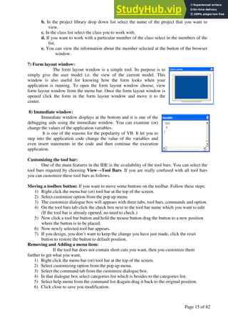 A Hand Book of Visual Basic 6.0
Page 15 of 82
b. In the project library drop down list select the name of the project that you want to
view.
c. In the class list select the class you to work with.
d. If you want to work with a particular member of the class select in the members of the
list.
e. You can view the information about the member selected at the button of the browser
window.
7) Form layout window:
The form layout window is a simple tool. Its purpose is to
simply give the user model i.e. the view of the current model. This
window is also useful for knowing how the form looks when your
application is running. To open the form layout window choose, view
form layout window from the menu bar. Once the form layout window is
opened click the form in the form layout window and move it to the
center.
8) Immediate window:
Immediate window displays at the bottom and it is one of the
debugging aids using the immediate window. You can examine (or)
change the values of the application variables.
It is one of the reasons for the popularity of VB. It let you to
step into the application code change the value of the variables and
even insert statements in the code and then continue the execution
application.
Customizing the tool bar:
One of the main features in the IDE is the availability of the tool bars. You can select the
tool bars required by choosing View→Tool Bars. If you are really confused with all tool bars
you can customize these tool bars as follows.
Moving a toolbox button: If you want to move some buttons on the toolbar. Follow these steps:
1) Right click the menu bar (or) tool bar at the top of the screen.
2) Select customize option from the pop up menu.
3) The customize dialogue box will appears with three tabs, tool bars, commands and option.
4) On the tool bars tab click the check box next to the tool bar name which you want to edit
(If the tool bar is already opened, no need to check.)
5) Now click a tool bar button and hold the mouse button drag the button to a new position
where the button is to be placed.
6) Now newly selected tool bar appears.
7) If you design, you don’t want to keep the change you have just made, click the reset
button to restore the button to default position.
Removing and Adding a menu item:
If the tool bar does not contain short cuts you want, then you customize them
further to get what you want,
1) Right click the menu bar (or) tool bar at the top of the screen.
2) Select customizing option from the pop up menu.
3) Select the command tab from the customize dialogue box.
4) In that dialogue box select categories list which is besides to the categories list.
5) Select help menu from the command list &again drag it back to the original position.
6) Click close to save you modification.
 