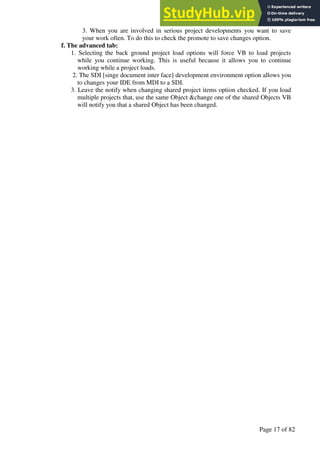 A Hand Book of Visual Basic 6.0
Page 17 of 82
3. When you are involved in serious project developments you want to save
your work often. To do this to check the promote to save changes option.
f. The advanced tab:
1. Selecting the back ground project load options will force VB to load projects
while you continue working. This is useful because it allows you to continue
working while a project loads.
2. The SDI [singe document inter face] development environment option allows you
to changes your IDE from MDI to a SDI.
3. Leave the notify when changing shared project items option checked. If you load
multiple projects that, use the same Object &change one of the shared Objects VB
will notify you that a shared Object has been changed.
 