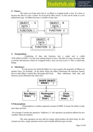 A Hand Book of Visual Basic 6.0
Page 2 of 82
2) Classes :
The entire set of data and code of an Object is wrapped inside a class. It is done so
because the data of a class. Cannot be accessed by other classes. A class can be made as a user
defined data type. An Object becomes a variable of type class.
3) Encapsulation:
Combining of data and functions into a single unit is called
“ENCAPSULATION”. It is the most striking feature of class. The data of a class not access able
to outside and functions which are wrapped inside a class can only access it. This is called data
hiding.
4) Inheritance:
It is the process by which the Object of a class acquires the properties of Objects of
another Class. for Example, In the below figure the Object inheritance the functions namely
draw to other Object namely Box, Rectangle and Circle Here inheritance both data and
function can be inherited to the other class.
5) Polymorphism:
Polymorphism is another important concept of OOPS. It means the ability to take
more than one form.
For example: Consider the operation “Addition (+)”, this operation can perform addition for two
variables which are numbers.
The same operation can also add two strings which produce the third string. So, this
concept says that a single operation can be used to handle different types of tasks.
OBJECT - C
OBJECT - B
OBJECT - A
DATA
DATA
DATA
FUNCTION - 3
FUNCTION -1 FUNCTION - 2
SHAPE OBJECT
DRAW ( )
Rectangular
Object
Draw ( )
Box Object
Draw ( )
Circle
Object
Draw ( )
 