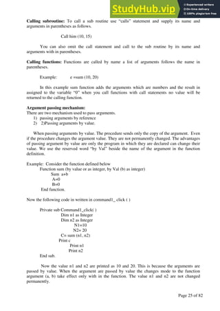 A Hand Book of Visual Basic 6.0
Page 25 of 82
Calling subroutine: To call a sub routine use “calls” statement and supply its name and
arguments in parentheses as follows.
Call him (10, 15)
You can also omit the call statement and call to the sub routine by its name and
arguments with in parentheses.
Calling functions: Functions are called by name a list of arguments follows the name in
parentheses.
Example: e =sum (10, 20)
In this example sum function adds the arguments which are numbers and the result in
assigned to the variable “0” when you call functions with call statements no value will be
returned to the calling function.
Argument passing mechanism:
There are two mechanism used to pass arguments.
1) passing arguments by reference
2) 2)Passing arguments by value.
When passing arguments by value. The procedure sends only the copy of the argument. Even
if the procedure changes the argument value. They are not permanently changed. The advantages
of passing argument by value are only the program in which they are declared can change their
value. We use the reserved word “by Val” beside the name of the argument in the function
definition.
Example: Consider the function defined below
Function sum (by value or as integer, by Val (b) as integer)
Sum a+b
A=0
B=0
End function.
Now the following code in written in command1_ click ( )
Private sub Command1_click( )
Dim n1 as Integer
Dim n2 as Integer
N1=10
N2= 20
C= sum (n1, n2)
Print c
Print n1
Print n2
End sub.
Now the value n1 and n2 are printed as 10 and 20. This is because the arguments are
passed by value. When the argument are passed by value the changes mode to the function
argument (a, b) take effect only with in the function. The value n1 and n2 are not changed
permanently.
 