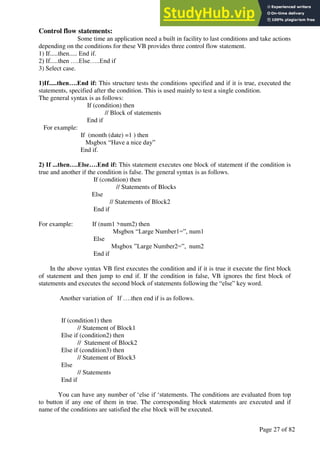 A Hand Book of Visual Basic 6.0
Page 27 of 82
Control flow statements:
Some time an application need a built in facility to last conditions and take actions
depending on the conditions for these VB provides three control flow statement.
1) If.....then..... End if.
2) If.....then ….Else…..End if
3) Select case.
1)If.....then….End if: This structure tests the conditions specified and if it is true, executed the
statements, specified after the condition. This is used mainly to test a single condition.
The general syntax is as follows:
If (condition) then
// Block of statements
End if
For example:
If (month (date) =1 ) then
Msgbox “Have a nice day”
End if.
2) If ...then….Else….End if: This statement executes one block of statement if the condition is
true and another if the condition is false. The general syntax is as follows.
If (condition) then
// Statements of Blocks
Else
// Statements of Block2
End if
For example: If (num1 >num2) then
Msgbox “Large Number1=”, num1
Else
Msgbox ”Large Number2=”, num2
End if
In the above syntax VB first executes the condition and if it is true it execute the first block
of statement and then jump to end if. If the condition in false, VB ignores the first block of
statements and executes the second block of statements following the “else” key word.
Another variation of If ….then end if is as follows.
If (condition1) then
// Statement of Block1
Else if (condition2) then
// Statement of Block2
Else if (condition3) then
// Statement of Block3
Else
// Statements
End if
You can have any number of ‘else if ‘statements. The conditions are evaluated from top
to button if any one of them in true. The corresponding block statements are executed and if
name of the conditions are satisfied the else block will be executed.
 