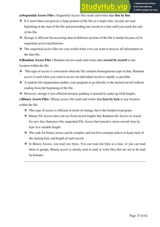 A Hand Book of Visual Basic 6.0
Page 33 of 82
a)Sequential Access Files : Sequential Access files reads and writes date line by line.
❖ It is used when you process a large portion of the file at a single time, records are read
beginning at the start of the file and proceeding one record at a time until you reach the end
of the file.
❖ Storage is efficient but accessing data at different sections of the file is harder because of its
sequential access mechanisms.
❖ The sequential access files are very useful when ever you want to process all information in
the data file.
b)Random Access Files : Random Access reads and writes data record by record to any
location within the file.
❖ This type of access is convenient when the file contains homogeneous type of data. Random
access is used when you want to access an individual record as rapidly as possible.
❖ A random file organisation enables your program to go directly to the desired record without
reading from the beginning of the file.
❖ However, storage is less efficient because padding is inserted to make up field lengths.
c)Binary Access Files : Binary access file reads and writes data byte by byte to any location
within the file.
❖ This type of access is efficient in terms of storage, but is the hardest to program.
❖ Binary file Access does not use fixed record lengths like Random file Access or search
for new line characters like sequential File Access but instead it stores records byte by
byte in a variable length.
❖ The code for binary access can be complex and involves creating indices to keep track of
the starting byte and length of each record.
❖ In Binary Access, you read raw bytes. You can read one byte at a time, or you can read
them in groups. Binary access is mostly used to read or write files that are not to be read
by humans.
 