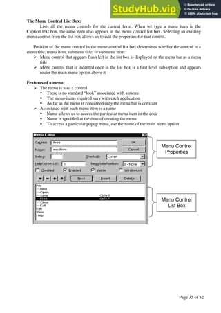 A Hand Book of Visual Basic 6.0
Page 35 of 82
The Menu Control List Box:
Lists all the menu controls for the current form. When we type a menu item in the
Caption text box, the same item also appears in the menu control list box, Selecting an existing
menu control from the list box allows us to edit the properties for that control.
Position of the menu control in the menu control list box determines whether the control is a
menu title, menu item, submenu title, or submenu item:
➢ Menu control that appears flush left in the list box is displayed on the menu bar as a menu
title
➢ Menu control that is indented once in the list box is a first level sub-option and appears
under the main menu option above it
Features of a menu:
➢ The menu is also a control
▪ There is no standard “look” associated with a menu
▪ The menu-items required vary with each application
▪ As far as the menu is concerned only the menu bar is constant
➢ Associated with each menu item is a name
▪ Name allows us to access the particular menu item in the code
▪ Name is specified at the time of creating the menu
▪ To access a particular popup menu, use the name of the main menu option
Menu Control
Properties
Menu Control
List Box
 
