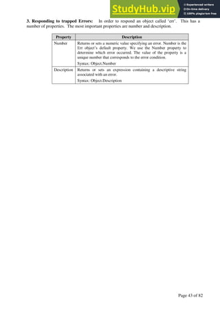 A Hand Book of Visual Basic 6.0
Page 43 of 82
3. Responding to trapped Errors: In order to respond an object called ‘err’. This has a
number of properties. The most important properties are number and description.
Property Description
Number Returns or sets a numeric value specifying an error. Number is the
Err object’s default property. We use the Number property to
determine which error occurred. The value of the property is a
unique number that corresponds to the error condition.
Syntax: Object.Number
Description Returns or sets an expression containing a descriptive string
associated with an error.
Syntax: Object.Description
 