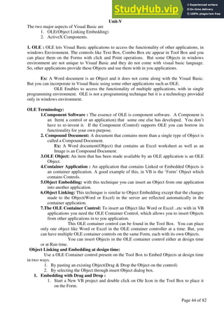 A Hand Book of Visual Basic 6.0
Page 44 of 82
Unit-V
The two major aspects of Visual Basic are
1. OLE(Object Linking Embedding)
2. ActiveX Components.
1. OLE : OLE lets Visual Basic applications to access the functionality of other applications, in
windows Environment. The controls like Text Box, Combo Box etc appear in Tool Box and you
can place them on the Forms with click and Point operations. But some Objects in windows
environment are not unique to Visual Basic and they do not come with visual basic language.
So, other applications provide these Objects and use them with in you applications.
Ex: A Word document is an Object and it does not come along with the Visual Basic.
But you can incorporate in Visual Basic using some other applications such as OLE.
OLE Enables to access the functionality of multiple applications, with in single
programming environment. OLE is not a programming technique but it is a technology provided
only in windows environment.
OLE Terminology:
1.Component Software : The essence of OLE is component software. A Component is
an Item( a control or an application) that some one else has developed. You don’t
have to re-invent it. If the Component (Control) supports OLE you can borrow its
functionality for your own purpose.
2. Compound Document: A document that contains more than a single type of Object is
called a Compound Document.
Ex: A Word document(Object) that contains an Excel worksheet as well as an
Image is an Compound Document.
3.OLE Object: An item that has been made available by an OLE application is an OLE
Object.
4.Container Application : An application that contains Linked or Embedded Objects is
an container application. A good example of this, in VB is the ‘Form’ Object which
contains Controls.
5.Object Embedding: with this technique you can insert an Object from one application
into another application.
6.Object Linking: This technique is similar to Object Embedding except that the changes
made to the Object(Word or Excel) in the server are reflected automatically in the
container application.
7.The OLE Container Control: To insert an Object like Word or Excel ..etc with in VB
applications you need the OLE Container Control, which allows you to insert Objects
from other applications in to you application.
This OLE container control can be found in the Tool Box. You can place
only one object like Word or Excel in the OLE container controller at a time. But, you
can have multiple OLE container controls on the same Form, each with its own Objects.
You can insert Objects in the OLE container control either at design time
or at Run time.
Object Linking and Embedding at design time:
Use a OLE Container control present on the Tool Box to Embed Objects at design time
in two ways.
1. By pasting an existing Object(Drag & Drop the Object on the control)
2. By selecting the Object through insert Object dialog box.
1. Embedding with Drag and Drop :
1. Start a New VB project and double click on Ole Icon in the Tool Box to place it
on the Form.
 