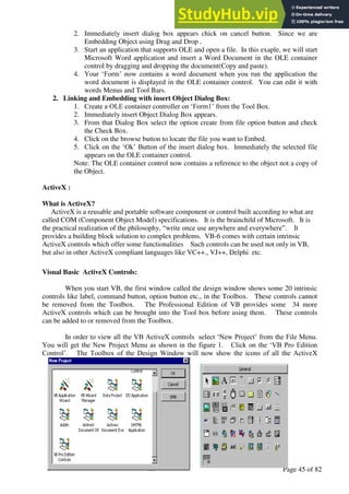 A Hand Book of Visual Basic 6.0
Page 45 of 82
2. Immediately insert dialog box appears chick on cancel button. Since we are
Embedding Object using Drag and Drop .
3. Start an application that supports OLE and open a file. In this exaple, we will start
Microsoft Word application and insert a Word Document in the OLE container
control by dragging and dropping the document(Copy and paste).
4. Your ‘Form’ now contains a word document when you run the application the
word document is displayed in the OLE container control. You can edit it with
words Menus and Tool Bars.
2. Linking and Embedding with insert Object Dialog Box:
1. Create a OLE container controller on ‘Form1’ from the Tool Box.
2. Immediately insert Object Dialog Box appears.
3. From that Dialog Box select the option create from file option button and check
the Check Box.
4. Click on the browse button to locate the file you want to Embed.
5. Click on the ‘Ok’ Button of the insert dialog box. Immediately the selected file
appears on the OLE container control.
Note: The OLE container control now contains a reference to the object not a copy of
the Object.
ActiveX :
What is ActiveX?
ActiveX is a reusable and portable software component or control built according to what are
called COM (Component Object Model) specifications. It is the brainchild of Microsoft. It is
the practical realization of the philosophy, “write once use anywhere and everywhere”. It
provides a building block solution to complex problems. VB-6 comes with certain intrinsic
ActiveX controls which offer some functionalities Such controls can be used not only in VB,
but also in other ActiveX compliant languages like VC++., VJ++, Delphi etc.
Visual Basic ActiveX Controls:
When you start VB, the first window called the design window shows some 20 intrinsic
controls like label, command button, option button etc., in the Toolbox. These controls cannot
be removed from the Toolbox. The Professional Edition of VB provides some 34 more
ActiveX controls which can be brought into the Tool box before using them. These controls
can be added to or removed from the Toolbox.
In order to view all the VB ActiveX controls select ‘New Project’ from the File Menu.
You will get the New Project Menu as shown in the figure 1. Click on the ‘VB Pro Edition
Control’. The Toolbox of the Design Window will now show the icons of all the ActiveX
 