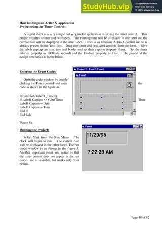 A Hand Book of Visual Basic 6.0
Page 48 of 82
How to Design an Active X Application
Project using the Timer Control:
A digital clock is a very simple but very useful application involving the timer control. This
project requires a timer and two labels. The running time will be displayed in one label and the
current date will be displayed in the other label. Timer is an Iintrinsic ActiveX control and so is
already present in the Tool Box. Drag one timer and two label controls into the form. Give
the labels appropriate size, font and border and set their caption property blank. Set the timer
interval property as 1000(one second) and the Enabled property as True. The project at the
design time looks as in the below.
Entering the Event Codes:
Open the code window by double
clicking the Timer control and enter the
code as shown in the figure 4a.
Private Sub Timer1_Timer()
If Label1.Caption <> CStr(Time) Then
Label1.Caption = Date
Label2.Caption = Time
End If
End Sub
Figure 4a.
Running the Project:
Select Start from the Run Menu. The
clock will begin to run. The current date
will be displayed in the other label. The run
mode window is as shown in the figure 5.
Another important point you notice is that
the timer control does not appear in the run
mode, and is invisible, but works only from
behind.
 