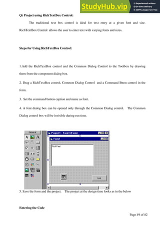 A Hand Book of Visual Basic 6.0
Page 49 of 82
Q) Project using RichTextBox Control:
The traditional text box control is ideal for text entry at a given font and size.
RichTextBox Control allows the user to enter text with varying fonts and sizes.
Steps for Using RichTextBox Control:
1.Add the RichTextBox control and the Common Dialog Control to the Toolbox by drawing
them from the component dialog box.
2. Drag a RichTextBox control, Common Dialog Control and a Command Btton control in the
form.
3. Set the command button caption and name as font.
4. A font dialog box can be opened only through the Common Dialog control. The Common
Dialog control box will be invisible during run time.
5. Save the form and the project. The project at the design time looks as in the below
Entering the Code
 