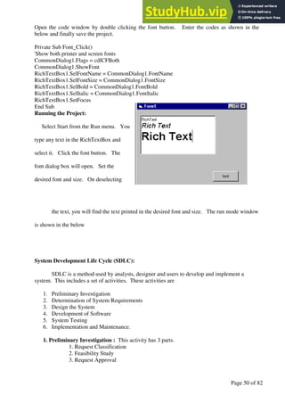 A Hand Book of Visual Basic 6.0
Page 50 of 82
Open the code window by double clicking the font button. Enter the codes as shown in the
below and finally save the project.
Private Sub Font_Click()
'Show both printer and screen fonts
CommonDialog1.Flags = cdlCFBoth
CommonDialog1.ShowFont
RichTextBox1.SelFontName = CommonDialog1.FontName
RichTextBox1.SelFontSize = CommonDialog1.FontSize
RichTextBox1.SelBold = CommonDialog1.FontBold
RichTextBox1.SelItalic = CommonDialog1.FontItalic
RichTextBox1.SetFocus
End Sub
Running the Project:
Select Start from the Run menu. You
type any text in the RichTextBox and
select it. Click the font button. The
font dialog box will open. Set the
desired font and size. On deselecting
the text, you will find the text printed in the desired font and size. The run mode window
is shown in the below
System Development Life Cycle (SDLC):
SDLC is a method used by analysts, designer and users to develop and implement a
system. This includes a set of activities. These activities are
1. Preliminary Investigation
2. Determination of System Requirements
3. Design the System
4. Development of Software
5. System Testing
6. Implementation and Maintenance.
1. Preliminary Investigation : This activity has 3 parts.
1. Request Classification
2. Feasibility Study
3. Request Approval
 