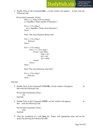 A Hand Book of Visual Basic 6.0
Page 56 of 82
4. Double Click on the Command1(Ok) , a Code window will appears . In that write the
following Code
Private Sub Command1_Click()
Dim i, n, j, temp, a(10) As Integer
n = InputBox ("Enter number of Elements")
For i = 1 To n Step 1
a(i) = InputBox ("Enter Array Elements")
Next i
Print "The Array Elements Before Sort"
For i = 1 To n Step 1
Print a(i)
Next i
For i = 1 To n Step 1
For j = i + 1 To n Step 1
If (a(i) > a(j)) Then
temp = a(i)
a(i) = a(j)
a(j) = temp
End If
Next j
Next i
Print "The Array Elements After Sort"
For i = 1 To n Step 1
Print a(i)
Next i
End Sub
5. Double Click on the Command2 (CLEAR), a Code window will appears. In
that write the following Code
Private Sub Command2_Click()
Cls
End Sub.
6. Double Click on the Command3 (EXIT), a Code window will appears. In
that write the following Code
Private Sub Command3_Click()
End
End Sub
7. After the completion of a code Save the Project with appropriate name and run the
project by pressing the Function Key F5.
 