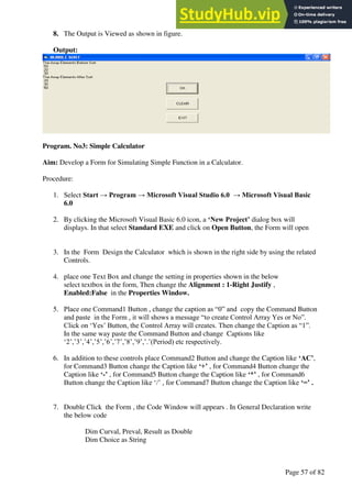 A Hand Book of Visual Basic 6.0
Page 57 of 82
8. The Output is Viewed as shown in figure.
Output:
Program. No3: Simple Calculator
Aim: Develop a Form for Simulating Simple Function in a Calculator.
Procedure:
1. Select Start → Program → Microsoft Visual Studio 6.0 → Microsoft Visual Basic
6.0
2. By clicking the Microsoft Visual Basic 6.0 icon, a ‘New Project’ dialog box will
displays. In that select Standard EXE and click on Open Button, the Form will open
3. In the Form Design the Calculator which is shown in the right side by using the related
Controls.
4. place one Text Box and change the setting in properties shown in the below
select textbox in the form, Then change the Alignment : 1-Right Justify ,
Enabled:False in the Properties Window.
5. Place one Command1 Button , change the caption as “0” and copy the Command Button
and paste in the Form , it will shows a message “to create Control Array Yes or No”.
Click on ‘Yes’ Button, the Control Array will creates. Then change the Caption as “1”.
In the same way paste the Command Button and change Captions like
‘2’,’3’,’4’,’5’,’6’,’7’,’8’,’9’,’.’(Period) etc respectively.
6. In addition to these controls place Command2 Button and change the Caption like ‘AC’,
for Command3 Button change the Caption like ‘+’ , for Command4 Button change the
Caption like ‘-’ , for Command5 Button change the Caption like ‘*’ , for Command6
Button change the Caption like ‘/’ , for Command7 Button change the Caption like ‘=’ .
7. Double Click the Form , the Code Window will appears . In General Declaration write
the below code
Dim Curval, Preval, Result as Double
Dim Choice as String
 