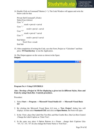 A Hand Book of Visual Basic 6.0
Page 59 of 82
14. Double Click on Command7 Button (‘=’). The Code Window will appear and write the
below code for that
Private Sub Command7_Click()
Select Case (choice)
Case "+"
result = preval + curval
Case "-"
result = preval - curval
Case "*"
result = preval * curval
Case "/"
result = preval / curval
End Select
Text1.Text = result
End Sub
15. After completion of writing the Code, save the Form ,Project as “Calculator” and then
press F5 Function key to run the Application.
16. The Output appears on the screen as shown in the figure
Output:
Program No: 4 Using CONTROLS
Aim : Develop a Project in VB for displaying a given text in different Styles, Sizes and
Fonts by using Check Box Controls procedure.
Procedure:
1. Select Start → Program → Microsoft Visual Studio 6.0 → Microsoft Visual Basic
6.0
2. By clicking the Microsoft Visual Basic 6.0 icon, a ‘New Project’ dialog box will
displays. In that select Standard EXE and click on Open Button, the Form will open
3. In the Form place One Label One Text Box and One Combo Box ,One List Box Control
.Change the Label Caption as ‘Enter Text’.
4. In the same way place 4 Option Buttons in a Frame , change their Captions Like
‘10’,’12’,’16’,’18’ etc also change the Frame Name is ‘Font Size’.
 