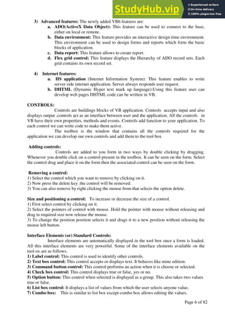 A Hand Book of Visual Basic 6.0
Page 6 of 82
3) Advanced features: The newly added VB6 features are:
a. ADO(ActiveX Data Object): This feature can be used to connect to the base,
either on local or remote.
b. Data environment: This feature provides an interactive design time environment.
This environment can be used to design forms and reports which form the basic
blocks of application.
c. Data report: This feature allows to create report.
d. Flex grid control: This feature displays the Hierarchy of ADO record sets. Each
grid contains its own record set.
4) Internet features:
a. IIS application (Internet Information System): This feature enables to write
server side internet application. Server always responds user request.
b. DHTML (Dynamic Hyper text mark up language):Using this feature user can
develop web pages DHTML code can be written in VB.
CONTROLS:
Controls are buildings blocks of VB application. Controls accepts input and also
displays output .controls act as an interface between user and the application. All the controls in
VB have their own properties, methods and events. Controls add function to your application. To
each control we can write code to make them active.
The toolbox is the window that contains all the controls required for the
application we can develop our own controls and add them to the tool box
Adding controls:
Controls are added to you form in two ways by double clicking by dragging.
Whenever you double click on a control present in the toolbox. It can be seen on the form. Select
the control drag and place it on the form then the associated control can be seen on the form.
Removing a control:
1) Select the control which you want to remove by clicking on it.
2) Now press the delete key .the control will be removed.
3) You can also remove by right clicking the mouse from that selects the option delete.
Size and positioning a control: To increase or decrease the size of a control.
1) First select control by clicking on it.
2) Select the pointers of control with mouse. Hold the pointer with mouse without releasing and
drag to required size now release the mouse.
3) To change the position position selects it and drags it to a new position without releasing the
mouse left button.
Interface Elements (or) Standard Controls:
Interface elements are automatically displayed in the tool box once a form is loaded.
All this interface elements are very powerful. Some of the interface elements available on the
tool ox are as follows.
1) Label control: This control is used to identify other controls.
2) Text box control: This control accepts or displays text. It behaves like mine edition.
3) Command button control: This control performs an action when it is choose or selected.
4) Check box control: This control displays true or false, yes or no.
5) Option button: This control when selected is displayed as a group. This also takes two values
true or false.
6) List box control: It displays a list of values from which the user selects anyone value.
7) Combo box: This is similar to list box except combo box allows editing the values.
 