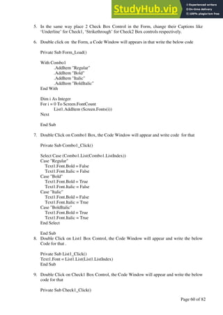 A Hand Book of Visual Basic 6.0
Page 60 of 82
5. In the same way place 2 Check Box Control in the Form, change their Captions like
‘Underline’ for Check1, ‘Strikethrough’ for Check2 Box controls respectively.
6. Double click on the Form, a Code Window will appears in that write the below code
Private Sub Form_Load()
With Combo1
.AddItem "Regular"
.AddItem "Bold"
.AddItem "Italic"
.AddItem "BoldItalic"
End With
Dim i As Integer
For i = 0 To Screen.FontCount
List1.AddItem (Screen.Fonts(i))
Next
End Sub
7. Double Click on Combo1 Box, the Code Window will appear and write code for that
Private Sub Combo1_Click()
Select Case (Combo1.List(Combo1.ListIndex))
Case "Regular"
Text1.Font.Bold = False
Text1.Font.Italic = False
Case "Bold"
Text1.Font.Bold = True
Text1.Font.Italic = False
Case "Italic"
Text1.Font.Bold = False
Text1.Font.Italic = True
Case "BoldItalic"
Text1.Font.Bold = True
Text1.Font.Italic = True
End Select
End Sub
8. Double Click on List1 Box Control, the Code Window will appear and write the below
Code for that .
Private Sub List1_Click()
Text1.Font = List1.List(List1.ListIndex)
End Sub
9. Double Click on Check1 Box Control, the Code Window will appear and write the below
code for that
Private Sub Check1_Click()
 