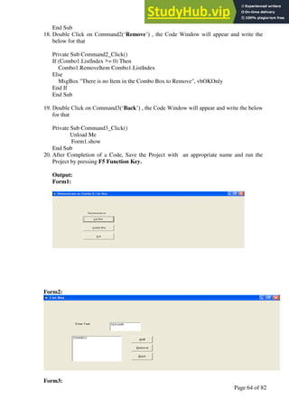 A Hand Book of Visual Basic 6.0
Page 64 of 82
End Sub
18. Double Click on Command2(‘Remove’) , the Code Window will appear and write the
below for that
Private Sub Command2_Click()
If (Combo1.ListIndex >= 0) Then
Combo1.RemoveItem Combo1.ListIndex
Else
MsgBox "There is no Item in the Combo Box to Remove", vbOKOnly
End If
End Sub
19. Double Click on Command3(‘Back’) , the Code Window will appear and write the below
for that
Private Sub Command3_Click()
Unload Me
Form1.show
End Sub
20. After Completion of a Code, Save the Project with an appropriate name and run the
Project by pressing F5 Function Key.
Output:
Form1:
Form2:
Form3:
 