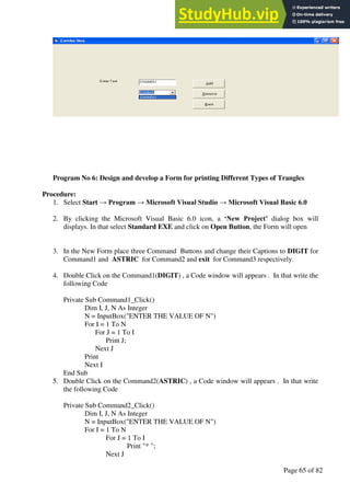 A Hand Book of Visual Basic 6.0
Page 65 of 82
Program No 6: Design and develop a Form for printing Different Types of Trangles
Procedure:
1. Select Start → Program → Microsoft Visual Studio → Microsoft Visual Basic 6.0
2. By clicking the Microsoft Visual Basic 6.0 icon, a ‘New Project’ dialog box will
displays. In that select Standard EXE and click on Open Button, the Form will open
3. In the New Form place three Command Buttons and change their Captions to DIGIT for
Command1 and ASTRIC for Command2 and exit for Command3 respectively.
4. Double Click on the Command1(DIGIT) , a Code window will appears . In that write the
following Code
Private Sub Command1_Click()
Dim I, J, N As Integer
N = InputBox("ENTER THE VALUE OF N")
For I = 1 To N
For J = 1 To I
Print J;
Next J
Print
Next I
End Sub
5. Double Click on the Command2(ASTRIC) , a Code window will appears . In that write
the following Code
Private Sub Command2_Click()
Dim I, J, N As Integer
N = InputBox("ENTER THE VALUE OF N")
For I = 1 To N
For J = 1 To I
Print "* ";
Next J
 