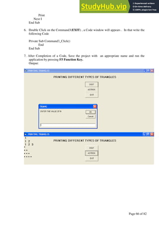 A Hand Book of Visual Basic 6.0
Page 66 of 82
Print
Next I
End Sub
6. Double Click on the Command3(EXIT) , a Code window will appears . In that write the
following Code
Private Sub Command3_Click()
End
End Sub
7. After Completion of a Code, Save the project with an appropriate name and run the
application by pressing F5 Function Key.
Output:
 