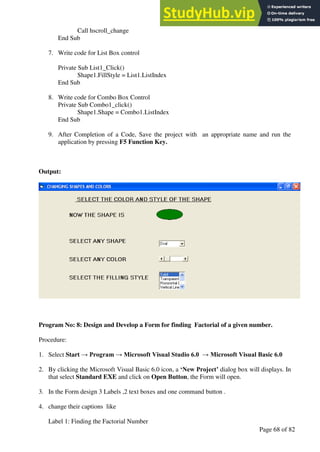 A Hand Book of Visual Basic 6.0
Page 68 of 82
Call hscroll_change
End Sub
7. Write code for List Box control
Private Sub List1_Click()
Shape1.FillStyle = List1.ListIndex
End Sub
8. Write code for Combo Box Control
Private Sub Combo1_click()
Shape1.Shape = Combo1.ListIndex
End Sub
9. After Completion of a Code, Save the project with an appropriate name and run the
application by pressing F5 Function Key.
Output:
Program No: 8: Design and Develop a Form for finding Factorial of a given number.
Procedure:
1. Select Start → Program → Microsoft Visual Studio 6.0 → Microsoft Visual Basic 6.0
2. By clicking the Microsoft Visual Basic 6.0 icon, a ‘New Project’ dialog box will displays. In
that select Standard EXE and click on Open Button, the Form will open.
3. In the Form design 3 Labels ,2 text boxes and one command button .
4. change their captions like
Label 1: Finding the Factorial Number
 
