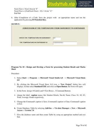 A Hand Book of Visual Basic 6.0
Page 70 of 82
Text1.Text = Text1.Text & "F"
Text2.Text = ((Val(Text1.Text) - 32) / 1.8) & " C"
End Sub
6. After Completion of a Code, Save the project with an appropriate name and run the
application by pressing F5 Function Key.
OUTPUT:
Program No 10 : Design and Develop a Form for processing Student Result and Marks
Sheet
Procedure:
1. Select Start → Program → Microsoft Visual Studio 6.0 → Microsoft Visual Basic
6.0
2. By clicking the Microsoft Visual Basic 6.0 icon, a ‘New Project’ dialog box will
displays. In that select Standard EXE and click on Open Button, the Form will open.
3. In the Form design 10 Labels and 9 Text Boxes , 3 Command Buttons
4. change the label caption names like Student Details, Stu-Id, Name, Class, S1, S2, S3,
Total, Average, Grade respectively.
5. Change the Command1 caption is Save, Command2 caption is Clear, Command3 caption
is Exit.
6. Create Database, Table by selecting Add-Ins → Vis data Manager→ New→ Microsoft
Access→ Version 7.0
7. Give the database name and then create Table by using an appropriate method and exit
that.
 