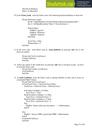 A Hand Book of Visual Basic 6.0
Page 74 of 82
Dim db As Database
Dim rs As Recordset
10. In the Form_Load , write the below code for Connecting backend database to front end
Private Sub Form_Load()
Set db = OpenDatabase("E:NotesII Bcompracticalschandu.mdb")
Set rs = db.OpenRecordset("Select * from electricity")
With Combo1
.AddItem "Agricul"
.AddItem "Domestic"
.AddItem "Industry"
End With
Text3.Text = Date
WindowState = 2
End Sub
11. In the view code, write below code in text2_lostfocus by pressing ‘tab’ key it will
focus on combo1
Private Sub Text2_LostFocus()
Combo1.SetFocus
End Sub
12. Select any option in the combo box, by pressing ‘tab’ key it will goes to pmr , we have
to write the below code
Private Sub Combo1_LostFocus()
Text4.SetFocus
End Sub
13. In text5_Lostfocus ,write the below code to getting Number of units and to focus on
command1(‘Save’) button.
Private Sub Text5_LostFocus()
If (Val(Text5.Text) > Val(Text4.Text)) Then
Text6.Text = Val(Text5.Text) - Val(Text4.Text)
If (Combo1.ListIndex = 0) Then
Text7.Text = " Free"
ElseIf (Combo1.ListIndex = 1) Then
Text7.Text = Val(Text6.Text) * 2
ElseIf (Combo1.ListIndex = 2) Then
Text7.Text = Val(Text6.Text) * 5
Else
MsgBox "please select any one option- - -", vbInformation
End If
Else
MsgBox "always CMR is greate than PMR", vbInformation
End If
Command1.SetFocus
End Sub
 