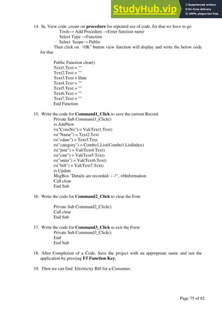 A Hand Book of Visual Basic 6.0
Page 75 of 82
14. In, View code ,create on procedure for repeated use of code, for that we have to go
Tools→ Add Procedure →Enter function name
Select Type →Function
Select Scope→ Public
Then click on ‘OK’ button view function will display and write the below code
for that
Public Function clear()
Text1.Text = ""
Text2.Text = ""
Text3.Text = Date
Text4.Text = ""
Text5.Text = ""
Text6.Text = ""
Text7.Text = ""
End Function
15. Write the code for Command1_Click to save the current Record
Private Sub Command1_Click()
rs.AddNew
rs("ConsNo") = Val(Text1.Text)
rs("Name") = Text2.Text
rs("cdate") = Text3.Text
rs("category") = Combo1.List(Combo1.ListIndex)
rs("pmr") = Val(Text4.Text)
rs("cmr") = Val(Text5.Text)
rs("units") = Val(Text6.Text)
rs("bill") = Val(Text7.Text)
rs.Update
MsgBox "Details are recorded- - -!", vbInformation
Call clear
End Sub
16. Write the code for Command2_Click to clear the Fom
Private Sub Command2_Click()
Call clear
End Sub
17. Write the code for Command3_Click to exit the Form
Private Sub Command3_Click()
End
End Sub
18. After Completion of a Code, Save the project with an appropriate name and run the
application by pressing F5 Function Key.
19. Then we can find Electricity Bill for a Consumer.
 