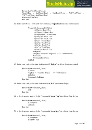 A Hand Book of Visual Basic 6.0
Page 79 of 82
Private Sub Text9_LostFocus()
Text10.Text = Val(Text5.Text) + Val(Text6.Text) + Val(Text7.Text) -
Val(Text8.Text) - Val(Text9.Text)
Command2.SetFocus
End Sub
16. In the View Code , write code for Command2 (‘Update’) to save the current record
Private Sub Command2_Click()
rs("Eno") = Text1.Text
rs("Ename") = Text2.Text
rs("department") = Text3.Text
rs("desig") = Text4.Text
rs("basic") = Text5.Text
rs("hra") = Text6.Text
rs("da") = Text7.Text
rs("lic") = Text8.Text
rs("pf") = Text9.Text
rs("nsal") = Text10.Text
rs.Update
MsgBox "u r record is updated -- - !", vbInformation
Call clear
Command1.SetFocus
End Sub
17. In the view code, write code for Command3(‘Delete’) to delete the current record
Private Sub Command3_Click()
rs.Delete
MsgBox "u r record is deleted - - -!", vbInformation
Call clear
Command1.SetFocus
End Sub
18. In the view code, write code for Command4(‘Exit’) to exit the Project
Private Sub Command4_Click()
End
End Sub
19. In the view code, write code for Command5(‘Move First’) to edit the First Record
Private Sub Command5_Click()
rs.MoveFirst
Call data
End Sub
20. In the view code, write code for Command6(‘Move Next’) to edit the Next Record
Private Sub Command6_Click()
rs.MoveNext
If rs.EOF Then
 