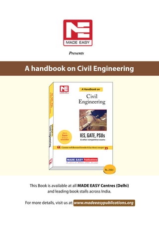 Presents
This Book is available at all MADE EASY Centres (Delhi)
and leading book stalls across India.
For more details, visit us at: www.madeeasypublications.org
dbook on Civil Engineering
IES,GATE,PSUs
orate Office: 44-A/1, Kalu Sarai (Near Hauz Khas Metro Station), New Delhi-110016
5124612, 0-9810541651, 0-9958995830 | Website: www.madeeasypublications.org
Rs. 250.00
IES,GATE,PSUs
CivilEngineering
9 789381 069660
ISBN 978-93-81069-66-0
MADE EASY Publications & other competitive exams
&othercompetitiveexams
illustrated formulae & key theory concepts
ublications is a unit of MADE EASY Group. We publish books for competitive
like IAS, IES, GATE & Public Sector Examinations (technical and non-technical
est updates and topicwise presentation which is highly supported by MADE EASY
oks are available at leading book stalls across India. For more details visit us at:
www.madeeasypublications.org
A Handbook on
Easy to
learn
& Easy to
remember
Civil
Engineering
roup is one of the India’s best institution for engineers. It was established with
p and guide ambitious engineering graduates to achieve their career objectives.
as placed thousands of engineering graduates in top positions of various services
ing Civil Services, Engineering Services & Public Sector Units. MADE EASY team
s Director Mr. B. Singh (Ex. IES) & comprises of highly experienced & most reputed
om top institutions, IES qualified TOP rankers & professional experts of various
masters of their subjects and well known all over India for their contribution in
rnational journals.
ducation provides high quality & targeted, comprehensive classroom and postal
mmes for IAS, IES, GATE, PSUs and other competitive examinations for following
neering 2. Mechanical Engineering 3. Electrical Engineering
cs Engineering 5. Computer Science/IT 6. Instrumentation Engg.
Centres: Delhi Hyderabad Noida Bhopal Jaipur
ADE EASY
AHandbookon
Contains well illustrated formulae & key theory concepts
AHandbookonCivilEngineering
IES,GATE,PSUs
Corporate Office: 44-A/1, Kalu
Sarai (Near Hauz Khas Metro Station), New Delhi-110016
Phone: 011-45124612, 0-9810541651, 0-9958995830
|
Website: www.m
adeeasypublications.org
Rs. 250.00
IES,GATE,PSUs
CivilEngineering
9
789381 069660
IS
BN
97
8-
93
-8
10
69
-6
6-
0
MADEEASYPublications
&othercompetitiveexams
&othercompetitiveexams
Containswellillustratedformulae&keytheoryconcepts
MADE EASY Publications is a unit of MADE EASY Group. We publish books for competitive
examinations like IAS, IES, GATE &
Public Sector Examinations (technical and
non-technical
fields) with latest updates and topicwise presentation which is highly supported by MADE EASY
Team. The books are available at leading book stalls across India. For more details visit us at:
www.madeeasypublications.org
AHandbookon
Easyto
learn
&Easyto
remember
Civil
Engineering
MADE EASY Group is one of the India’s best institution for engineers. It was established with
the aim
to help and guide ambitious engineering graduates to achieve their career objectives.
MADE EASY has placed thousands of engineering graduates in top positions of various services
&
posts including Civil Services, Engineering Services &
Public Sector Units. MADE EASY team
is headed by its Director Mr. B. Singh (Ex. IES) &
comprises of highly experienced &
most reputed
ex-professors from
top institutions, IES qualified TOP rankers &
professional experts of various
fields who are masters of their subjects and well known all over India for their contribution in
books and international journals.
MADE EASY
Education provides high quality &
targeted, comprehensive classroom
and postal
training programmes for IAS, IES, GATE, PSUs and other competitive examinations for following
streams:
1.
Civil Engineering
2.
Mechanical Engineering
3. Electrical Engineering
4.
Electronics Engineering
5.
Computer Science/IT
6. Instrumentation Engg.
MADE EASY Centres:
Delhi
Hyderabad
Noida
Bhopal
Jaipur
AboutMADEEASY
AHandbookon
Containswellillustratedformulae&keytheoryconcepts
Rs. 250/-
A handbook on Civil Engineering
 