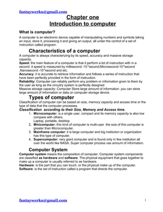 fantaywerku@gmail.com
Chapter one
Introduction to computer
What is computer?
A computer is an electronic device capable of manipulating numbers and symbols taking
an input, store it, processing it and giving an output, all under the control of a set of
instruction called program.
Characteristics of a computer
A computer is always characterizing by its speed, accuracy and massive storage
capacity.
Speed: the main feature of a computer is that it perform a lot of instruction with in a
second .it speed is measured by millisecond -10-3
second,Microsecond-10-6
second
,Nanosecond -10-9
second and etc.
Accuracy: it is accurate to retrieve information and follows a series of instruction that
have been perfectly provided in the form of instruction.
Reliability: Computer can reliably perform any problem or information given to them by
the user as long as the circuitry system is perfectly designed
Massive storage capacity: Computer Store large amount of information .you can store
large amount of information or data on computer storage device.
Types of computer
Classification of computer can be based on size, memory capacity and access time or the
type of data that the computer processes.
Classification according to their Size, Memory and Access time.
1. Microcomputer: is a single user, compact and its memory capacity is also low
compare with others.
Laptop, portable, desktop
2. Minicomputer: this kind of computer is multi-user .the size of this computer is
greater than Microcomputer.
3. Mainframe computer: it is large computer and big institution or organization
has this type of computer.
4. Supercomputer: very giant computer and is found only in few institution all
over the world like NASA. Super computer process vas amount of information.
Computer System
Computer system means the composition of computer. Computer system components
are classified as hardware and software. The physical equipment that goes together to
make up a computer is usually referred to as hardware.
Hardware: is the part that you can touch .or the physical make up of the computer.
Software: is the set of instruction called a program that directs the computer.
fantaywerku@gmail.com 1
 