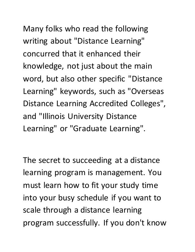 Many folks who read the following
writing about "Distance Learning"
concurred that it enhanced their
knowledge, not just about the main
word, but also other specific "Distance
Learning" keywords, such as "Overseas
Distance Learning Accredited Colleges",
and "Illinois University Distance
Learning" or "Graduate Learning".
The secret to succeeding at a distance
learning program is management. You
must learn how to fit your study time
into your busy schedule if you want to
scale through a distance learning
program successfully. If you don't know
 