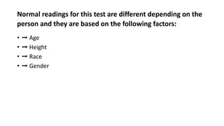 Normal readings for this test are different depending on the
person and they are based on the following factors:
• ➞ Age
• ➞ Height
• ➞ Race
• ➞ Gender
 