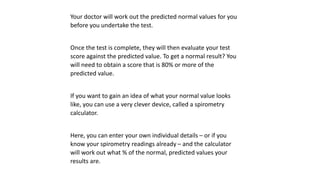 Your doctor will work out the predicted normal values for you
before you undertake the test.
Once the test is complete, they will then evaluate your test
score against the predicted value. To get a normal result? You
will need to obtain a score that is 80% or more of the
predicted value.
If you want to gain an idea of what your normal value looks
like, you can use a very clever device, called a spirometry
calculator.
Here, you can enter your own individual details – or if you
know your spirometry readings already – and the calculator
will work out what % of the normal, predicted values your
results are.
 