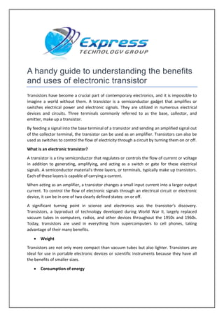 A handy guide to understanding the benefits
and uses of electronic transistor
Transistors have become a crucial part of contemporary electronics, and it is impossible to
imagine a world without them. A transistor is a semiconductor gadget that amplifies or
switches electrical power and electronic signals. They are utilized in numerous electrical
devices and circuits. Three terminals commonly referred to as the base, collector, and
emitter, make up a transistor.
By feeding a signal into the base terminal of a transistor and sending an amplified signal out
of the collector terminal, the transistor can be used as an amplifier. Transistors can also be
used as switches to control the flow of electricity through a circuit by turning them on or off.
What is an electronic transistor?
A transistor is a tiny semiconductor that regulates or controls the flow of current or voltage
in addition to generating, amplifying, and acting as a switch or gate for these electrical
signals. A semiconductor material's three layers, or terminals, typically make up transistors.
Each of these layers is capable of carrying a current.
When acting as an amplifier, a transistor changes a small input current into a larger output
current. To control the flow of electronic signals through an electrical circuit or electronic
device, it can be in one of two clearly defined states: on or off.
A significant turning point in science and electronics was the transistor's discovery.
Transistors, a byproduct of technology developed during World War II, largely replaced
vacuum tubes in computers, radios, and other devices throughout the 1950s and 1960s.
Today, transistors are used in everything from supercomputers to cell phones, taking
advantage of their many benefits.
 Weight
Transistors are not only more compact than vacuum tubes but also lighter. Transistors are
ideal for use in portable electronic devices or scientific instruments because they have all
the benefits of smaller sizes.
 Consumption of energy
 