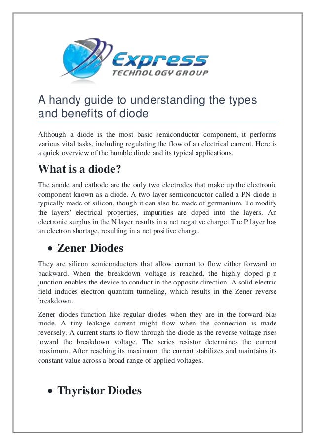 A handy guide to understanding the types
and benefits of diode
Although a diode is the most basic semiconductor component, it performs
various vital tasks, including regulating the flow of an electrical current. Here is
a quick overview of the humble diode and its typical applications.
What is a diode?
The anode and cathode are the only two electrodes that make up the electronic
component known as a diode. A two-layer semiconductor called a PN diode is
typically made of silicon, though it can also be made of germanium. To modify
the layers' electrical properties, impurities are doped into the layers. An
electronic surplus in the N layer results in a net negative charge. The P layer has
an electron shortage, resulting in a net positive charge.
 Zener Diodes
They are silicon semiconductors that allow current to flow either forward or
backward. When the breakdown voltage is reached, the highly doped p-n
junction enables the device to conduct in the opposite direction. A solid electric
field induces electron quantum tunneling, which results in the Zener reverse
breakdown.
Zener diodes function like regular diodes when they are in the forward-bias
mode. A tiny leakage current might flow when the connection is made
reversely. A current starts to flow through the diode as the reverse voltage rises
toward the breakdown voltage. The series resistor determines the current
maximum. After reaching its maximum, the current stabilizes and maintains its
constant value across a broad range of applied voltages.
 Thyristor Diodes
 