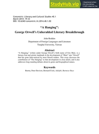 Concentric: Literary and Cultural Studies 40.1
March 2014: 19-33
DOI: 10.6240/concentric.lit.2014.40.1.02
“A Hanging”:
George Orwell’s Unheralded Literary Breakthrough
John Rodden
Department of Foreign Languages and Literature
Tunghai University, Taiwan
Abstract
“A Hanging,” written under George Orwell’s birth name of Eric Blair, is a
literary feat and artistic landmark in the development of “Blair” into “Orwell”
that has gone little-noticed by most Orwell readers. This essay discusses the
contribution of “The Hanging” to that development in close detail, and it also
addresses long-standing debates about its genre and biographical statues.
Keywords
Burma, Peter Davison, Bernard Crick, Adelphi, Burmese Days
 