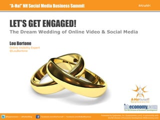 “A-Ha!” NH Social Media Business Summit                                                                                          #AhaNH




    LET’S GET ENGAGED!
    The Dream Wedding of Online Video & Social Media

    Lou Bortone
    Online Visibility Expert
    @LouBortone




                                                                                        Presented by Epiphanies, Inc. (EpiphaniesInc.com), in partnership with
@EpiphaniesInc | @NoBullBlog   Facebook.com/AhaYourself | Facebook.com/NoBullBusiness
                                                                                                the NH Division of Economic Development (NHEconomy.com)
 
