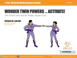 “A-Ha!” NH Social Media Business Summit                                                                                          #AhaNH




    WONDER TWIN POWERS … ACTIVATE!
    The Email and Social Media Super Duo

    Corissa St. Laurent
    Constant Contact
    @CorissaCTCT




                                                                                        Presented by Epiphanies, Inc. (EpiphaniesInc.com), in partnership with
@EpiphaniesInc | @NoBullBlog   Facebook.com/AhaYourself | Facebook.com/NoBullBusiness
                                                                                                the NH Division of Economic Development (NHEconomy.com)
 