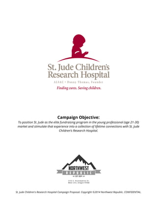  
	
  
St. Jude Children's Research Hospital Campaign Proposal. Copyright ©2014 Northwest Republic. CONFIDENTIAL.
Campaign Objective:
To position St. Jude as the elite fundraising program in the young professional (age 21-30)
market and stimulate that experience into a collection of lifetime connections with St. Jude
Children’s Research Hospital.
 