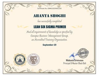 AHANTA SHOGHI
has successfully completed
LEAN SIX SIGMA PRIMER
And all requirements of knowledge as specified by
Canopus Business Management Group,
an Accredited Training Organization.
September-19
Certificate No. CBMG1620NB1235
Nilakanta Srinivasan
Principal & Master Black Belt
 
