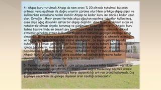 4- Ahşap kuru tutulmalı.Ahşap da nem oranı % 20 altında tutulmalı bu oran
artması veya azalması ile doğru orantılı çürüme olur.Nem artıkça ahşap şişer ve
kullanırken zorluklara neden olabilir.Ahşap ne kadar kuru ise ömrü o kadar uzun
olur. Örneğin ; Mısır piramitlerinde akça ağaçtan yapılmış tabutlar kullanılmış,
oysa akça ağaç dayanıklı üstün bir ahşap değildir. Ama Mısır da iklimin sıcak ve
rutubetsiz olması ahşabı korumuş ve günümüze kadar getirmiştir. Ahşabı kuru
tutma faaliyetinde en önemli şey boyamadır.Fakat boyama işleminde dikkat
etmemiz gereken etmen kullanılan boyanın su buharını geçirgen özelliğe sahip
olmasıdır. Biraz daha açarsak ahşap dış cephede yağmur v.s. etmenle ıslandığını
ve bu suyun ahşap çatlağından özüne işlediğinde , bu suyun güneşli havada
buharlaşıp çıkması gerekir .Eğer kullandığımız boya bu buharı salmazsa; ahşabın
içinde böceklerin, mantarların gelişmesine fırsat doğuracak , ahşabın
bozulmasını hızlandıracaktır. Sonuç : nefes alan boya ve macun kullanmalıyız. )
Ahşabı kuru tutmak için de geniş saçaklar, su basman seviyesine kadar
duvarların taştan yapılması gibi önlemler alınmıştır.
5- Teknoloji olağan üstü gelişti , çok üstün özelliklere sahip boyalar , vernikler
,ahşap koruyucuları geliştirilmiş … önemli olan doğru malzemeyi seçmek örnek:
parke zemine seçerken aşınmaya karşı dayanıklılığı artıran ürünü kullanmalı. Dış
cepheye seçerken ise güneşe dayanan ürün özelliği aranacaktır.
 