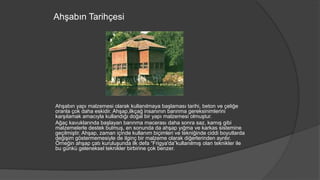 Ahşabın Tarihçesi
Ahşabın yapı malzemesi olarak kullanılmaya başlaması tarihi, beton ve çeliğe
oranla çok daha eskidir. Ahşap,ilkçağ insanının barınma gereksinimlerini
karşılamak amacıyla kullandığı doğal bir yapı malzemesi olmuştur.
Ağaç kavuklarında başlayan barınma macerası daha sonra saz, kamış gibi
malzemelerle destek bulmuş, en sonunda da ahşap yığma ve karkas sistemine
geçilmiştir. Ahşap, zaman içinde kullanım biçimleri ve tekniğinde ciddi boyutlarda
değişim göstermemesiyle de ilginç bir malzeme olarak diğerlerinden ayrılır.
Örneğin ahşap çatı kuruluşunda ilk defa “Frigya'da”kullanılmış olan teknikler ile
bu günkü geleneksel teknikler birbirine çok benzer.
 