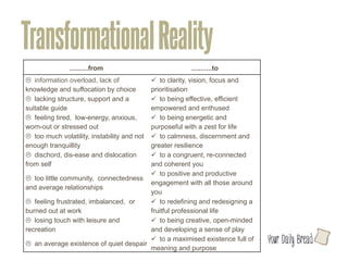 Transformational Reality
               ..........from	
                           ...........to	
  
L information overload, lack of             ü to clarity, vision, focus and
knowledge and suffocation by choice 	
       prioritisation	
  
L lacking structure, support and a          ü to being effective, efficient
suitable guide 	
                            empowered and enthused	
  
L feeling tired, low-energy, anxious,       ü to being energetic and
worn-out or stressed out	
                   purposeful with a zest for life	
  
L too much volatility, instability and not  ü to calmness, discernment and
enough tranquillity	
                        greater resilience 	
  
L dischord, dis-ease and dislocation        ü to a congruent, re-connected
from self 	
                                 and coherent you	
  
                                             ü to positive and productive
L too little community, connectedness
                                             engagement with all those around
and average relationships 	
  
                                             you 	
  
L feeling frustrated, imbalanced, or        ü to redefining and redesigning a
burned out at work 	
                        fruitful professional life	
  
L losing touch with leisure and             ü to being creative, open-minded
recreation 	
                                and developing a sense of play	
  
                                             ü to a maximised existence full of   l
L an average existence of quiet despair	
  
                                             meaning and purpose	
  
 