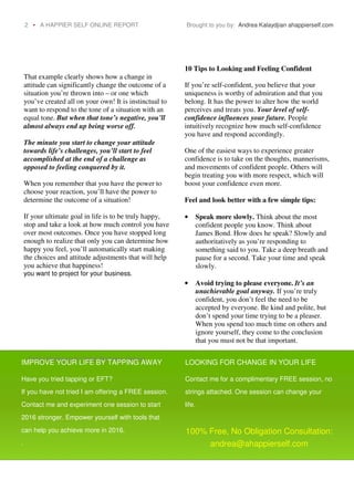 That example clearly shows how a change in
attitude can significantly change the outcome of a
situation you’re thrown into – or one which
you’ve created all on your own! It is instinctual to
want to respond to the tone of a situation with an
equal tone. But when that tone’s negative, you’ll
almost always end up being worse off.
The minute you start to change your attitude
towards life’s challenges, you’ll start to feel
accomplished at the end of a challenge as
opposed to feeling conquered by it.
When you remember that you have the power to
choose your reaction, you’ll have the power to
determine the outcome of a situation!
If your ultimate goal in life is to be truly happy,
stop and take a look at how much control you have
over most outcomes. Once you have stopped long
enough to realize that only you can determine how
happy you feel, you’ll automatically start making
the choices and attitude adjustments that will help
you achieve that happiness!
you want to project for your business.
10 Tips to Looking and Feeling Confident
If you’re self-confident, you believe that your
uniqueness is worthy of admiration and that you
belong. It has the power to alter how the world
perceives and treats you. Your level of self-
confidence influences your future. People
intuitively recognize how much self-confidence
you have and respond accordingly.
One of the easiest ways to experience greater
confidence is to take on the thoughts, mannerisms,
and movements of confident people. Others will
begin treating you with more respect, which will
boost your confidence even more.
Feel and look better with a few simple tips:
• Speak more slowly. Think about the most
confident people you know. Think about
James Bond. How does he speak? Slowly and
authoritatively as you’re responding to
something said to you. Take a deep breath and
pause for a second. Take your time and speak
slowly.
• Avoid trying to please everyone. It’s an
unachievable goal anyway. If you’re truly
confident, you don’t feel the need to be
accepted by everyone. Be kind and polite, but
don’t spend your time trying to be a pleaser.
When you spend too much time on others and
ignore yourself, they come to the conclusion
that you must not be that important.
2 • A HAPPIER SELF ONLINE REPORT Brought to you by: Andrea Kalaydjian ahappierself.com
“Enhancing your online presence opens up new opportunities for your business. Get
Online Marketing for Small Business Owners
IMPROVE YOUR LIFE BY TAPPING AWAY
Have you tried tapping or EFT?
If you have not tried I am offering a FREE session.
Contact me and experiment one session to start
2016 stronger. Empower yourself with tools that
can help you achieve more in 2016.
.
LOOKING FOR CHANGE IN YOUR LIFE
Contact me for a complimentary FREE session, no
strings attached. One session can change your
life.
100% Free, No Obligation Consultation:
andrea@ahappierself.com
 