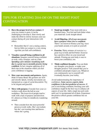 A HAPPIER SELF ONLINE REPORT Brought to you by: Andrea Kalaydjian ahappierself.com
Visit http://www.ahappierself.com for more free tools
• Have the proper level of eye contact. If
your eye contact is poor, it can be
challenging to develop it. Start slowly and
make the effort to slowly increase your eye
contact during all your interactions with
others.
• Remember that it’s not a staring contest,
but too little eye contact is a very strong
sign that you lack self-confidence.
• Visualize yourself being confident in all
situations. Imagine yourself being confident
at work, with a stranger, and on a date.
Spending a few minutes visualizing each
day is a great way to mentally practice being
confident. In fact, imagine applying all of
these tips in the situations where you feel
your confidence is lagging.
• Slow your movements and gestures. Again,
think of James Bond. His gestures are slow
and smooth. Quick, twitchy movements are
interpreted as a sign of social discomfort. Try
to be elegant and graceful.
• Move with purpose. Consider how your co-
workers walk down the hall at your
workplace. The lower-level people tend to
walk with a lack of purpose and direction.
It’s almost as if they’re mindlessly wandering
around.
• Then consider how the most powerful
person at work walks. She’s not rushed,
but she’s not wasting time and knows
where she’s going.
• Stand up straight. Your mom told you a
hundred times. You feel and look better when
you stand tall. Look straight ahead.
• Avoid fidgeting. All of your movements
have a purpose when you’re confident.
There’s no reason to bounce your leg, wave
your hands around, or to pick at yourself.
• Exercise. Thirty minutes of exercise is a
great way to look and feel better. Exercise
has a positive effect on your mood and
attitude. Firming up your body is sure to
boost your confidence, too.
• Think confident thoughts. You can think
any thoughts you choose, so make your
thoughts positive! Tell yourself that you’re
confident and people respect you. Whatever
you continuously say to yourself will
eventually become your reality.
Avoid underestimating the importance of
confidence. Some success experts claim
confidence is the best predictor of success. If
you’re not feeling confident, boosting your self-
confidence might be the best way to enhance all
aspects of your life. Add a single tip each week
until you’ve incorporated all of them. Experience
the positive effects greater confidence has on
your life.
TIPS FOR STARTING 2016 Off ON THE RIGHT FOOT
CONTINUATION
 