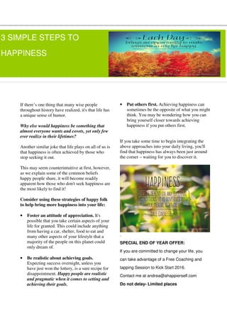If there’s one thing that many wise people
throughout history have realized, it's that life has
a unique sense of humor.
Why else would happiness be something that
almost everyone wants and covets, yet only few
ever realize in their lifetimes?
Another similar joke that life plays on all of us is
that happiness is often achieved by those who
stop seeking it out.
This may seem counterintuitive at first, however,
as we explain some of the common beliefs
happy people share, it will become readily
apparent how those who don't seek happiness are
the most likely to find it!
Consider using these strategies of happy folk
to help bring more happiness into your life:
• Foster an attitude of appreciation. It's
possible that you take certain aspects of your
life for granted. This could include anything
from having a car, shelter, food to eat and
many other aspects of your lifestyle that a
majority of the people on this planet could
only dream of.
• Be realistic about achieving goals.
Expecting success overnight, unless you
have just won the lottery, is a sure recipe for
disappointment. Happy people are realistic
and pragmatic when it comes to setting and
achieving their goals.
• Put others first. Achieving happiness can
sometimes be the opposite of what you might
think. You may be wondering how you can
bring yourself closer towards achieving
happiness if you put others first.
If you take some time to begin integrating the
above approaches into your daily living, you'll
find that happiness has always been just around
the corner – waiting for you to discover it.
.
SPECIAL END OF YEAR OFFER:
If you are committed to change your life, you
can take advantage of a Free Coaching and
tapping Session to Kick Start 2016.
Contact me at andrea@ahappierself.com
Do not delay- Limited places
3 SIMPLE STEPS TO
HAPPINESS
 