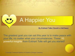 A Happier You
                                                By Eckhart Tolle (Oprah’s LifeClass)


The greatest goal you can set this year is to make peace with
your life, no matter what your circumstances. These 10
powerful insights from Eckhart Tolle will get you started!



 Copyright, Aneesah Bakker of Creative Change Coaching
 