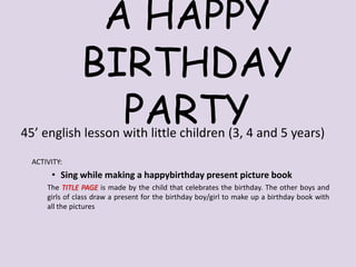 A HAPPY
BIRTHDAY
PARTY

45’ english lesson with little children (3, 4 and 5 years)
ACTIVITY:

• Sing while making a happybirthday present picture book
The TITLE PAGE is made by the child that celebrates the birthday. The other boys and
girls of class draw a present for the birthday boy/girl to make up a birthday book with
all the pictures

 