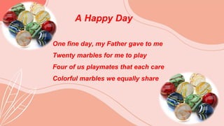 A Happy Day
One fine day, my Father gave to me
Twenty marbles for me to play
Four of us playmates that each care
Colorful marbles we equally share
 