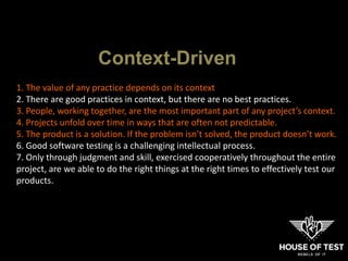 1. The value of any practice depends on its context
2. There are good practices in context, but there are no best practices.
3. People, working together, are the most important part of any project’s context.
4. Projects unfold over time in ways that are often not predictable.
5. The product is a solution. If the problem isn’t solved, the product doesn’t work.
6. Good software testing is a challenging intellectual process.
7. Only through judgment and skill, exercised cooperatively throughout the entire
project, are we able to do the right things at the right times to effectively test our
products.
Context-Driven
 