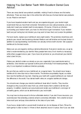 Helping You Get Better Teeth With Excellent Dental Care
Advice!
There are many dental care products available, making it hard to choose one that works
effectively. There are many tips in this article that will show you the best dental care products
to use. Read on and learn!
If you have impacted wisdom teeth and you are experiencing pain, your dentist might
recommend that you have them extracted. Extractions are very safe procedures, and you
really don't need your wisdom teeth to eat properly. Of course, if there's an infection
surrounding your wisdom tooth, you have no choice but to get it extracted. If your wisdom
teeth are just hurting but not infected, you may want to have them out to solve the problem.
For best results, replace your toothbrush every eight weeks. This promotes cleanliness and
protects your mouth from becoming infected. Medium and soft bristles are the best choice. In
addition to causing bleeding, hard bristles can actually remove tooth enamel. Get a popular
toothbrush for the best results.
Make sure you are regularly visiting a dental professional. Everyone's needs vary, so go by
what is recommended by your dentist. Many people feel every 3 to 6 months is necessary,
while others suggest once a year. If you have not yet done so. you should ask your dentist
what is best for you.
Follow your dentist's orders as closely as you can, especially if you need dental work or
antibiotics. Oral infection can spread to other parts of the body if not treated promptly. This is
why it is so important to address infections promptly.
Be sure that you switch out your toothbrush on a regular basis. You should never keep a
toothbrush for more than two or three months. The bristles are probably frayed, no matter
how new the toothbrush may look. Cleaning your teeth with a good toothbrush can make all
the difference in the world. Your dental health relies on a regular toothbrush change.
You should even change your electric toothbrush head after 2 months. They must be
changed as they succumb to wear from use, which leaves them unable to do their job
properly. In addition, bacteria can accumulate and render your toothbrush a conveyor of
unhealthy germs, which can be detrimental to your oral health.
You may have to shop around to find an affordable dentist. If you don't have insurance, you
could discover that attending a dental school is extremely affordable. Visit a dentist at least
twice each year and pay close attention to the status of your teeth.
If you have a single tooth or several teeth knocked out, do not dispose of them. Rinse the
tooth gently in order to clean it. If there is flesh attached, leave it in place. See if you can slide
 