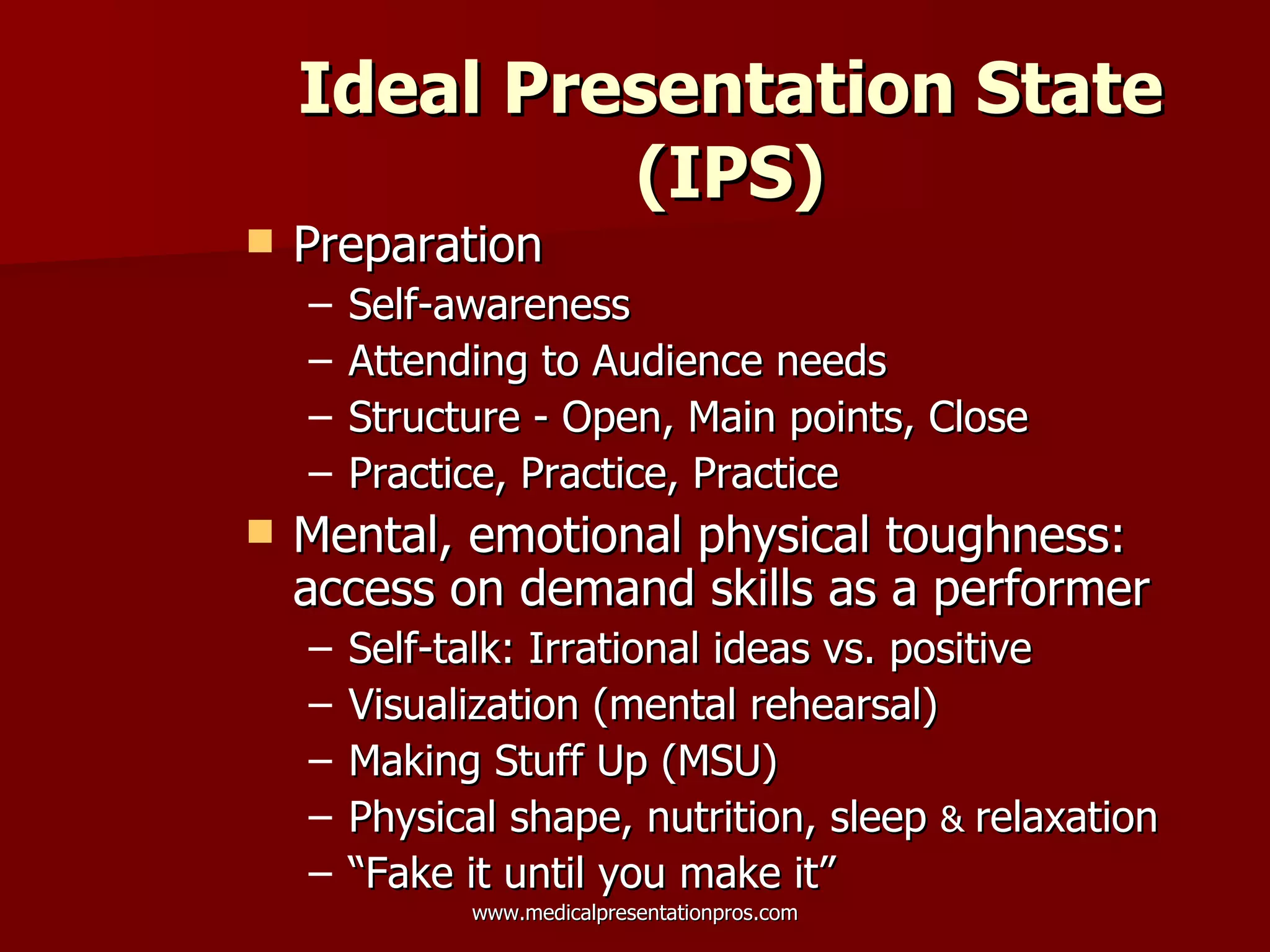 Ideal Presentation State (IPS) Preparation Self-awareness Attending to Audience needs Structure - Open, Main points, Close Practice, Practice, Practice Mental, emotional physical toughness:  access on demand skills as a performer Self-talk: Irrational ideas vs. positive Visualization (mental rehearsal) Making Stuff Up (MSU)  Physical shape, nutrition, sleep  &  relaxation “ Fake it until you make it” 